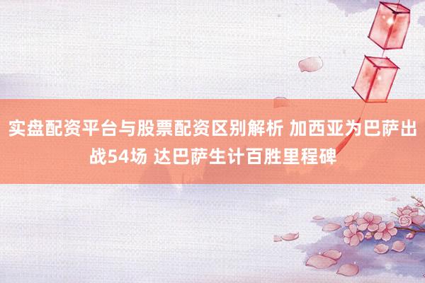 实盘配资平台与股票配资区别解析 加西亚为巴萨出战54场 达巴萨生计百胜里程碑