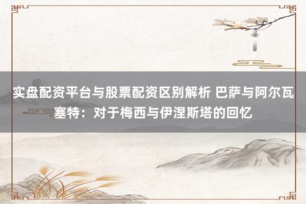 实盘配资平台与股票配资区别解析 巴萨与阿尔瓦塞特：对于梅西与伊涅斯塔的回忆