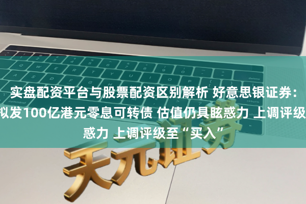 实盘配资平台与股票配资区别解析 好意思银证券：华泰证券拟发100亿港元零息可转债 估值仍具眩惑力 上调评级至“买入”