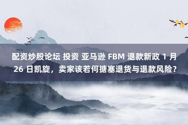 配资炒股论坛 投资 亚马逊 FBM 退款新政 1 月 26 日凯旋，卖家该若何搪塞退货与退款风险？