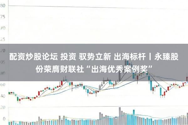 配资炒股论坛 投资 驭势立新 出海标杆丨永臻股份荣膺财联社“出海优秀案例奖”