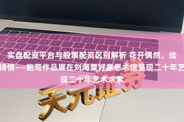 实盘配资平台与股票配资区别解析 花开偶然，绘就城市诗情——鲍莺作品展在刘海粟好意思术馆呈现二十年艺术求索