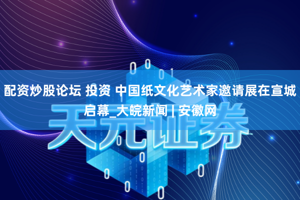 配资炒股论坛 投资 中国纸文化艺术家邀请展在宣城启幕_大皖新闻 | 安徽网