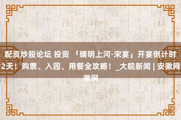 配资炒股论坛 投资 「晴明上河·宋宴」开宴倒计时2天！购票、入园、用餐全攻略！_大皖新闻 | 安徽网