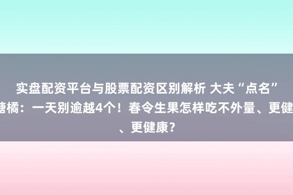 实盘配资平台与股票配资区别解析 大夫“点名”砂糖橘：一天别逾越4个！春令生果怎样吃不外量、更健康？