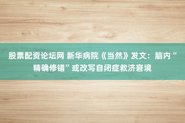 股票配资论坛网 新华病院《当然》发文：脑内“精确修错”或改写自闭症救济窘境