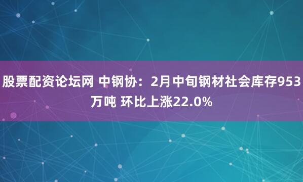 股票配资论坛网 中钢协：2月中旬钢材社会库存953万吨 环比上涨22.0%