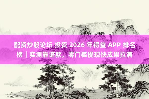 配资炒股论坛 投资 2026 年得益 APP 排名榜｜实测靠谱款，零门槛提现快成果拉满