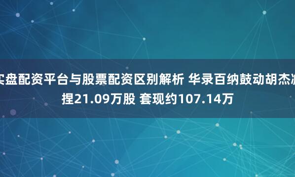 实盘配资平台与股票配资区别解析 华录百纳鼓动胡杰减捏21.09万股 套现约107.14万