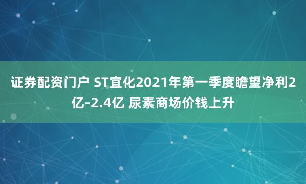 证券配资门户 ST宜化2021年第一季度瞻望净利2亿-2.4亿 尿素商场价钱上升