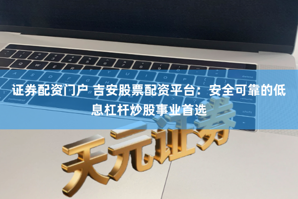 证券配资门户 吉安股票配资平台：安全可靠的低息杠杆炒股事业首选