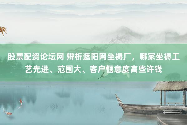 股票配资论坛网 辨析遮阳网坐褥厂，哪家坐褥工艺先进、范围大、客户惬意度高些许钱