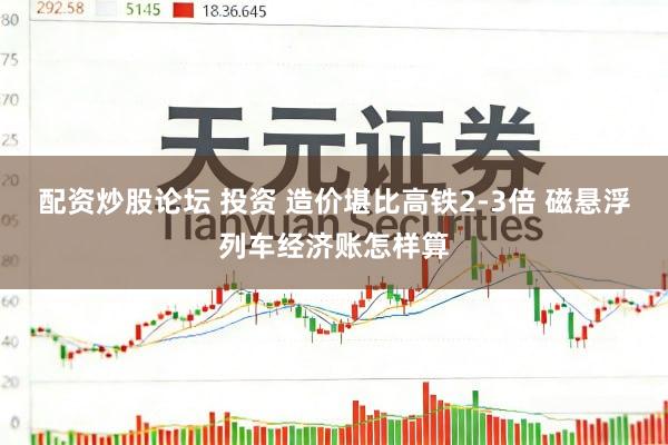 配资炒股论坛 投资 造价堪比高铁2-3倍 磁悬浮列车经济账怎样算