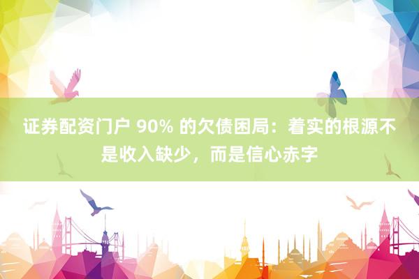 证券配资门户 90% 的欠债困局：着实的根源不是收入缺少，而是信心赤字