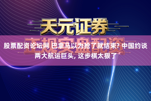 股票配资论坛网 巴拿马以为抢了就结束? 中国约谈两大航运巨头, 这步棋太狠了