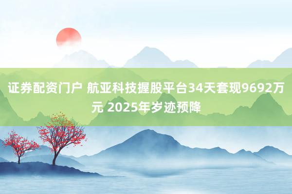 证券配资门户 航亚科技握股平台34天套现9692万元 2025年岁迹预降