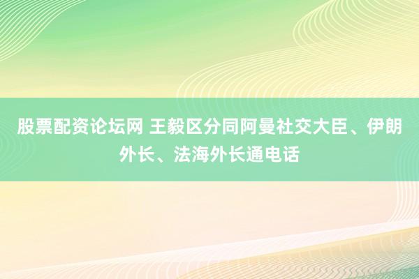 股票配资论坛网 王毅区分同阿曼社交大臣、伊朗外长、法海外长通电话