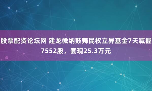 股票配资论坛网 建龙微纳鼓舞民权立异基金7天减握7552股，套现25.3万元