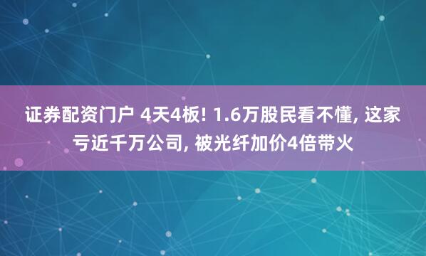 证券配资门户 4天4板! 1.6万股民看不懂, 这家亏近千万公司, 被光纤加价4倍带火