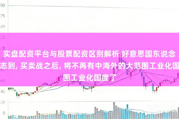 实盘配资平台与股票配资区别解析 好意思国东说念主意志到, 买卖战之后, 将不再有中海外的大范围工业化国度了