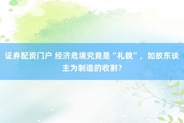 证券配资门户 经济危境究竟是“礼貌”，如故东谈主为制造的收割？