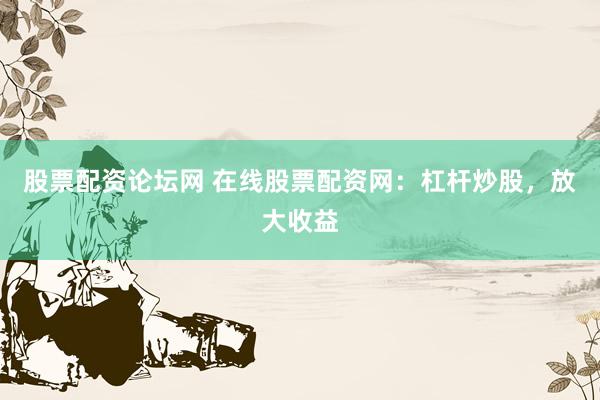 股票配资论坛网 在线股票配资网：杠杆炒股，放大收益