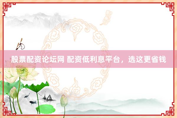 股票配资论坛网 配资低利息平台，选这更省钱