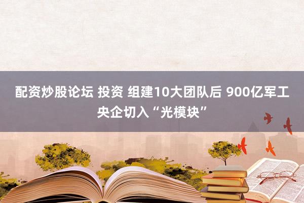 配资炒股论坛 投资 组建10大团队后 900亿军工央企切入“光模块”