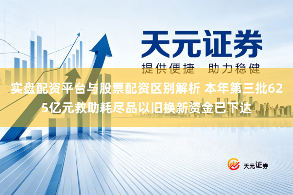 实盘配资平台与股票配资区别解析 本年第三批625亿元救助耗尽品以旧换新资金已下达