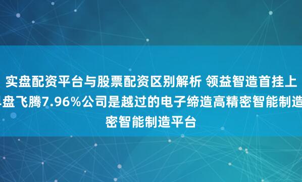 实盘配资平台与股票配资区别解析 领益智造首挂上市 早盘飞腾7.96%公司是越过的电子缔造高精密智能制造平台