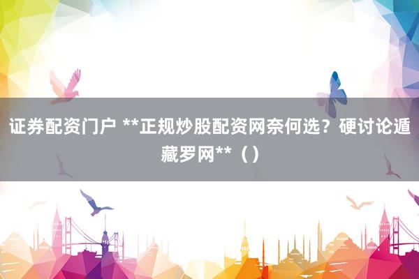 证券配资门户 **正规炒股配资网奈何选？硬讨论遁藏罗网**（）